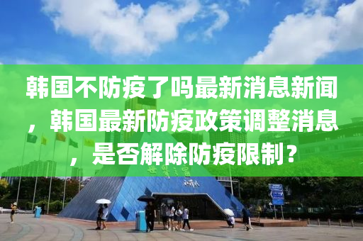 韓國不防疫了嗎最新消息新聞，韓國最新防疫政策調(diào)整消息，是否解除防疫限制？