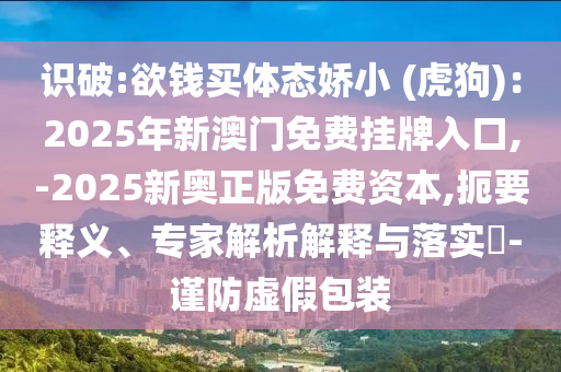 識破:欲錢買體態(tài)嬌小 (虎狗)：2025年新澳門免費(fèi)掛牌入口,-2025新奧正版免費(fèi)資本,扼要釋義、專家解析解釋與落實?-謹(jǐn)防虛假包裝