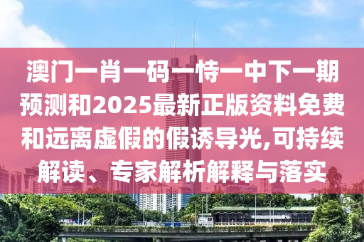 澳門一肖一碼一恃一中下一期預(yù)測和2025最新正版資料免費和遠離虛假的假誘導(dǎo)光,可持續(xù)解讀、專家解析解釋與落實