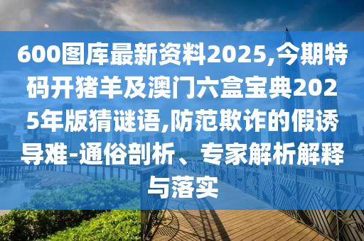 600圖庫最新資料2025,今期特碼開豬羊及澳門六盒寶典2025年版猜謎語,防范欺詐的假誘導(dǎo)難-通俗剖析、專家解析解釋與落實