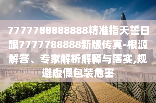 7777788888888精準(zhǔn)指天誓日跟7777788888新版?zhèn)髡?根源解答、專家解析解釋與落實(shí),規(guī)避虛假包裝危害