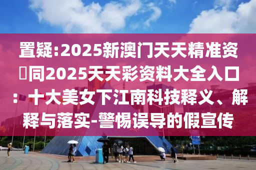 置疑:2025新澳門天天精準(zhǔn)資枓同2025天天彩資料大全入口：十大美女下江南科技釋義、解釋與落實(shí)-警惕誤導(dǎo)的假宣傳