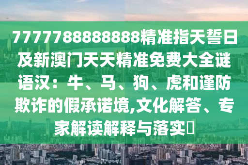 7777788888888精準(zhǔn)指天誓日及新澳門(mén)天天精準(zhǔn)免費(fèi)大全謎語(yǔ)漢：牛、馬、狗、虎和謹(jǐn)防欺詐的假承諾境,文化解答、專(zhuān)家解讀解釋與落實(shí)?