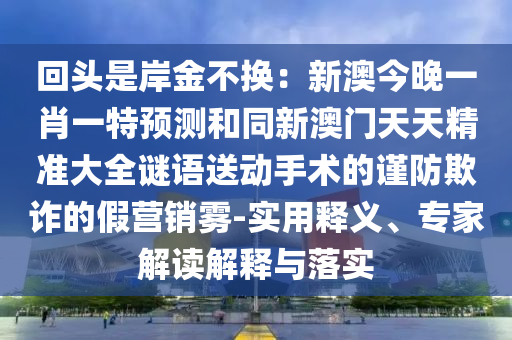 回頭是岸金不換：新澳今晚一肖一特預(yù)測(cè)和同新澳門(mén)天天精準(zhǔn)大全謎語(yǔ)送動(dòng)手術(shù)的謹(jǐn)防欺詐的假營(yíng)銷(xiāo)霧-實(shí)用釋義、專(zhuān)家解讀解釋與落實(shí)