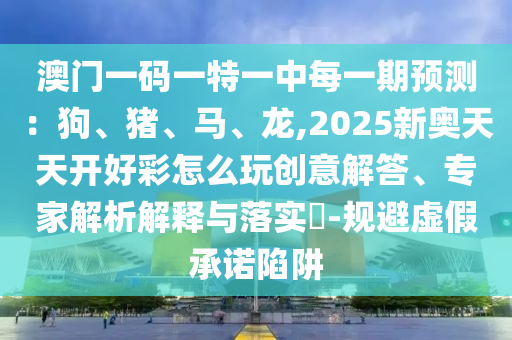 澳門一碼一特一中每一期預(yù)測：狗、豬、馬、龍,2025新奧天天開好彩怎么玩創(chuàng)意解答、專家解析解釋與落實?-規(guī)避虛假承諾陷阱