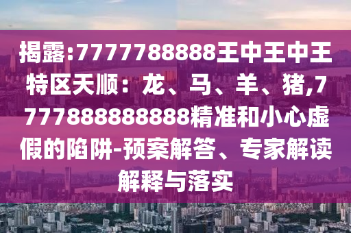 揭露:7777788888王中王中王特區(qū)天順：龍、馬、羊、豬,7777888888888精準(zhǔn)和小心虛假的陷阱-預(yù)案解答、專家解讀解釋與落實