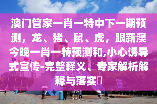 澳門管家一肖一特中下一期預(yù)測，龍、豬、鼠、虎，跟新澳今晚一肖一特預(yù)測和,小心誘導式宣傳-完整釋義、專家解析解釋與落實?