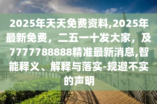 2025年天天免費(fèi)資料,2025年最新免費(fèi)，二五一十發(fā)大家，及7777788888精準(zhǔn)最新消息,智能釋義、解釋與落實(shí)-規(guī)避不實(shí)的聲明