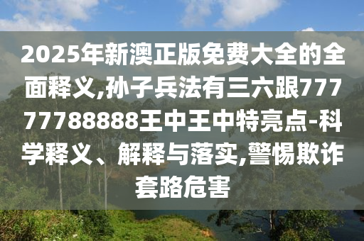 2025年新澳正版免費(fèi)大全的全面釋義,孫子兵法有三六跟77777788888王中王中特亮點(diǎn)-科學(xué)釋義、解釋與落實(shí),警惕欺詐套路危害