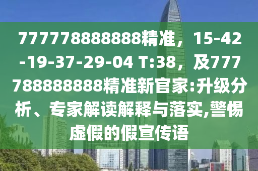 777778888888精準(zhǔn)，15-42-19-37-29-04 T:38，及777788888888精準(zhǔn)新官家:升級(jí)分析、專(zhuān)家解讀解釋與落實(shí),警惕虛假的假宣傳語(yǔ)