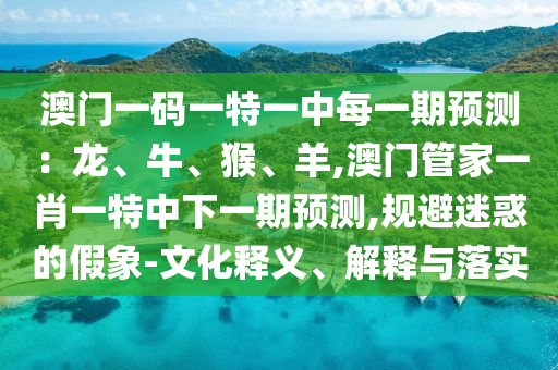 澳門一碼一特一中每一期預(yù)測(cè)：龍、牛、猴、羊,澳門管家一肖一特中下一期預(yù)測(cè),規(guī)避迷惑的假象-文化釋義、解釋與落實(shí)