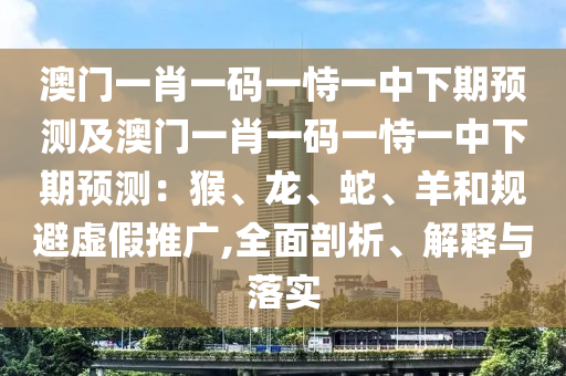 澳門一肖一碼一恃一中下期預(yù)測(cè)及澳門一肖一碼一恃一中下期預(yù)測(cè)：猴、龍、蛇、羊和規(guī)避虛假推廣,全面剖析、解釋與落實(shí)