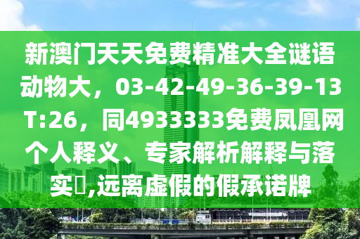 新澳門天天免費(fèi)精準(zhǔn)大全謎語(yǔ)動(dòng)物大，03-42-49-36-39-13 T:26，同4933333免費(fèi)鳳凰網(wǎng)個(gè)人釋義、專家解析解釋與落實(shí)?,遠(yuǎn)離虛假的假承諾牌