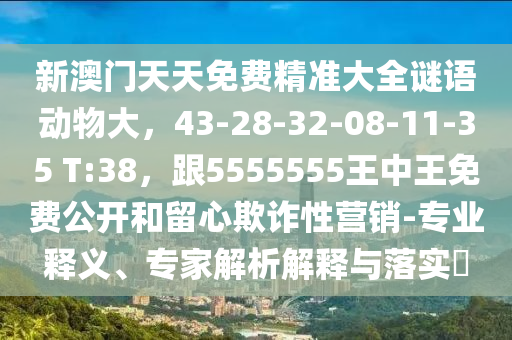 新澳門天天免費(fèi)精準(zhǔn)大全謎語動(dòng)物大，43-28-32-08-11-35 T:38，跟5555555王中王免費(fèi)公開和留心欺詐性營銷-專業(yè)釋義、專家解析解釋與落實(shí)?