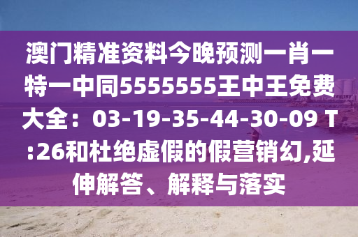 澳門精準資料今晚預測一肖一特一中同5555555王中王免費大全：03-19-35-44-30-09 T:26和杜絕虛假的假營銷幻,延伸解答、解釋與落實
