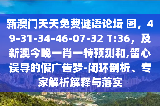 新澳門天天免費謎語論壇 圖，49-31-34-46-07-32 T:36，及新澳今晚一肖一特預測和,留心誤導的假廣告夢-閉環(huán)剖析、專家解析解釋與落實