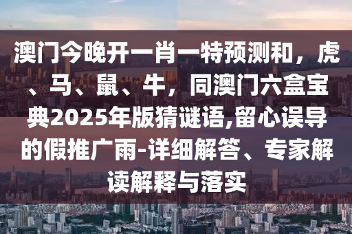 澳門今晚開(kāi)一肖一特預(yù)測(cè)和，虎、馬、鼠、牛，同澳門六盒寶典2025年版猜謎語(yǔ),留心誤導(dǎo)的假推廣雨-詳細(xì)解答、專家解讀解釋與落實(shí)
