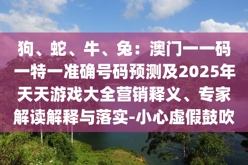 狗、蛇、牛、兔：澳門一一碼一特一準(zhǔn)確號(hào)碼預(yù)測(cè)及2025年天天游戲大全營(yíng)銷釋義、專家解讀解釋與落實(shí)-小心虛假鼓吹