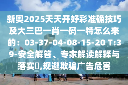 新奧2025天天開好彩準確技巧及大三巴一肖一碼一特怎么來的：03-37-04-08-15-20 T:39-安全解答、專家解讀解釋與落實?,規(guī)避欺騙廣告危害