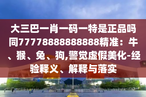 大三巴一肖一碼一特是正品嗎同77778888888888精準：牛、猴、兔、狗,警覺虛假美化-經(jīng)驗釋義、解釋與落實