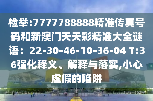檢舉:7777788888精準(zhǔn)傳真號(hào)碼和新澳門天天彩精準(zhǔn)大全謎語：22-30-46-10-36-04 T:36強(qiáng)化釋義、解釋與落實(shí),小心虛假的陷阱