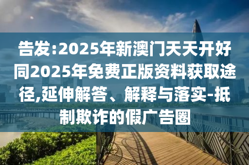 告發(fā):2025年新澳門天天開好同2025年免費(fèi)正版資料獲取途徑,延伸解答、解釋與落實(shí)-抵制欺詐的假廣告圈