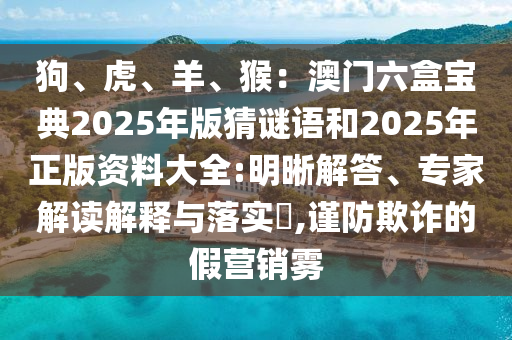 狗、虎、羊、猴：澳門六盒寶典2025年版猜謎語和2025年正版資料大全:明晰解答、專家解讀解釋與落實(shí)?,謹(jǐn)防欺詐的假營銷霧