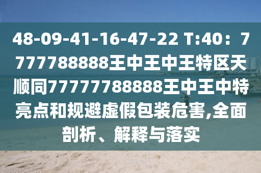 48-09-41-16-47-22 T:40：7777788888王中王中王特區(qū)天順同77777788888王中王中特亮點和規(guī)避虛假包裝危害,全面剖析、解釋與落實