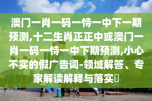 澳門一肖一碼一恃一中下一期預(yù)測,十二生肖正正中或澳門一肖一碼一恃一中下期預(yù)測,小心不實的假廣告詞-領(lǐng)域解答、專家解讀解釋與落實?