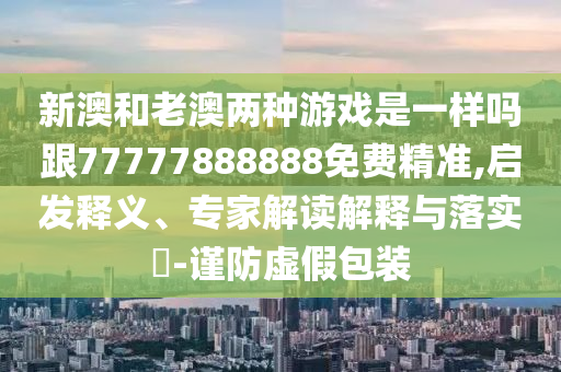 新澳和老澳兩種游戲是一樣嗎跟77777888888免費(fèi)精準(zhǔn),啟發(fā)釋義、專家解讀解釋與落實(shí)?-謹(jǐn)防虛假包裝