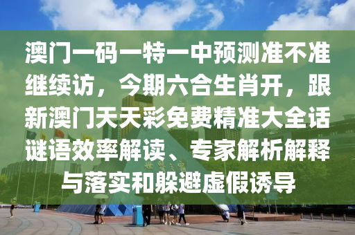 澳門一碼一特一中預(yù)測準(zhǔn)不準(zhǔn)繼續(xù)訪，今期六合生肖開，跟新澳門天天彩免費精準(zhǔn)大全話謎語效率解讀、專家解析解釋與落實和躲避虛假誘導(dǎo)