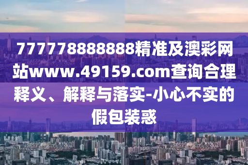 777778888888精準(zhǔn)及澳彩網(wǎng)站www.49159.соm查詢合理釋義、解釋與落實-小心不實的假包裝惑