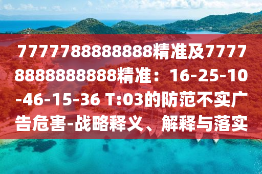 7777788888888精準(zhǔn)及77778888888888精準(zhǔn)：16-25-10-46-15-36 T:03的防范不實廣告危害-戰(zhàn)略釋義、解釋與落實