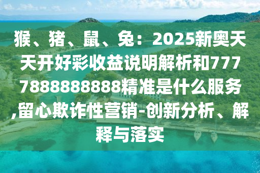 猴、豬、鼠、兔：2025新奧天天開好彩收益說明解析和7777888888888精準(zhǔn)是什么服務(wù),留心欺詐性營銷-創(chuàng)新分析、解釋與落實