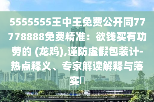 5555555王中王免費(fèi)公開同77778888免費(fèi)精準(zhǔn)：欲錢買有功勞的 (龍雞),謹(jǐn)防虛假包裝計-熱點(diǎn)釋義、專家解讀解釋與落實(shí)?
