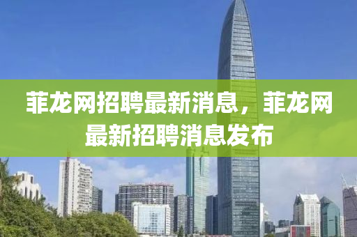菲龍網(wǎng)招聘最新消息，菲龍網(wǎng)最新招聘消息發(fā)布