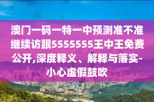 澳門一碼一特一中預(yù)測(cè)準(zhǔn)不準(zhǔn)繼續(xù)訪跟5555555王中王免費(fèi)公開,深度釋義、解釋與落實(shí)-小心虛假鼓吹