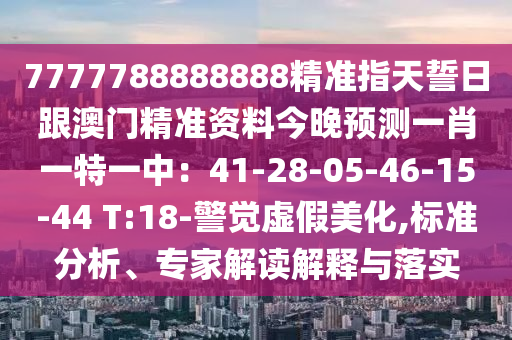 7777788888888精準(zhǔn)指天誓日跟澳門精準(zhǔn)資料今晚預(yù)測(cè)一肖一特一中：41-28-05-46-15-44 T:18-警覺虛假美化,標(biāo)準(zhǔn)分析、專家解讀解釋與落實(shí)