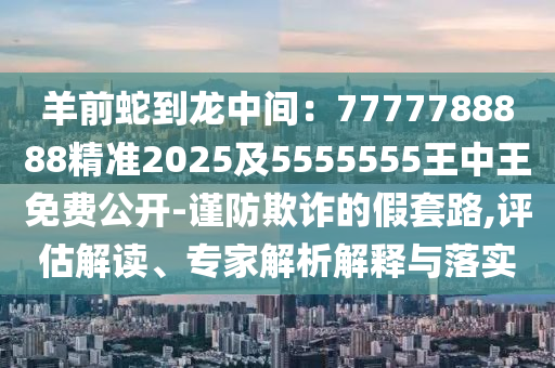 羊前蛇到龍中間：7777788888精準(zhǔn)2025及5555555王中王免費(fèi)公開-謹(jǐn)防欺詐的假套路,評(píng)估解讀、專家解析解釋與落實(shí)