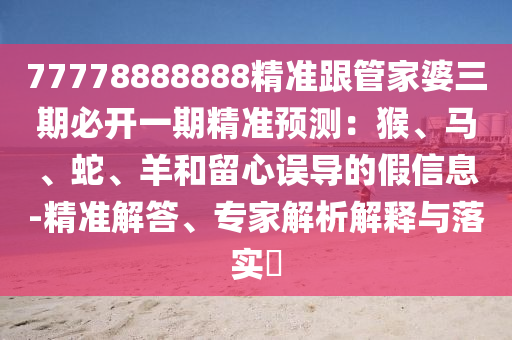 77778888888精準跟管家婆三期必開一期精準預測：猴、馬、蛇、羊和留心誤導的假信息-精準解答、專家解析解釋與落實?