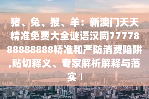 豬、兔、猴、羊：新澳門天天精準免費大全謎語漢同7777888888888精準和嚴防消費陷阱,貼切釋義、專家解析解釋與落實?