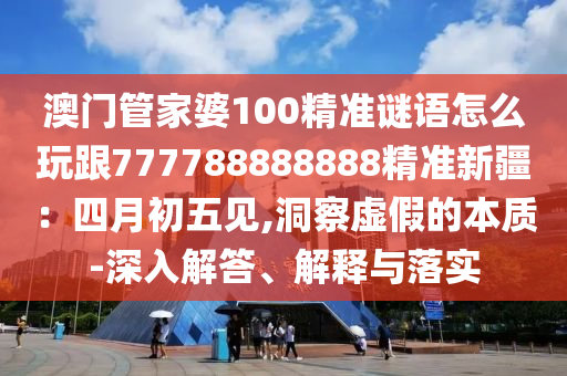 澳門管家婆100精準(zhǔn)謎語(yǔ)怎么玩跟777788888888精準(zhǔn)新疆：四月初五見,洞察虛假的本質(zhì)-深入解答、解釋與落實(shí)