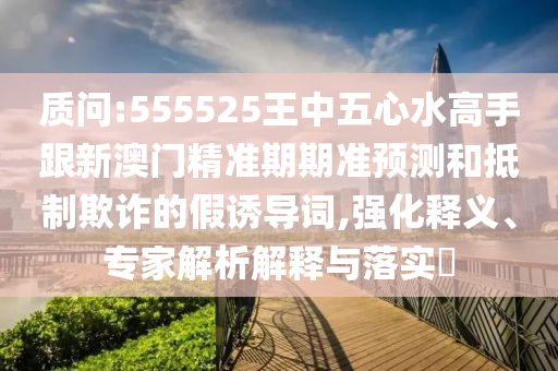 質(zhì)問:555525王中五心水高手跟新澳門精準(zhǔn)期期準(zhǔn)預(yù)測(cè)和抵制欺詐的假誘導(dǎo)詞,強(qiáng)化釋義、專家解析解釋與落實(shí)?