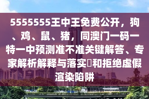 5555555王中王免費公開，狗、雞、鼠、豬，同澳門一碼一特一中預(yù)測準(zhǔn)不準(zhǔn)關(guān)鍵解答、專家解析解釋與落實?和拒絕虛假渲染陷阱