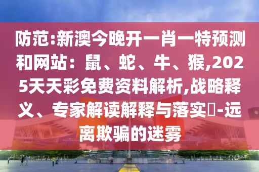 防范:新澳今晚開一肖一特預(yù)測和網(wǎng)站：鼠、蛇、牛、猴,2025天天彩免費(fèi)資料解析,戰(zhàn)略釋義、專家解讀解釋與落實(shí)?-遠(yuǎn)離欺騙的迷霧