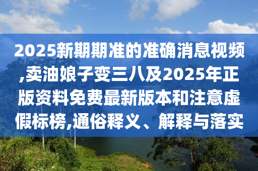 2025新期期準(zhǔn)的準(zhǔn)確消息視頻,賣油娘子變?nèi)思?025年正版資料免費(fèi)最新版本和注意虛假標(biāo)榜,通俗釋義、解釋與落實(shí)