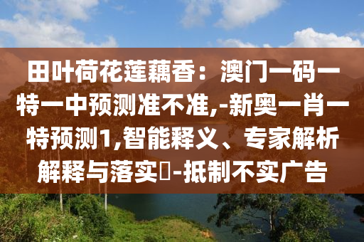 田葉荷花蓮藕香：澳門一碼一特一中預(yù)測準(zhǔn)不準(zhǔn),-新奧一肖一特預(yù)測1,智能釋義、專家解析解釋與落實(shí)?-抵制不實(shí)廣告