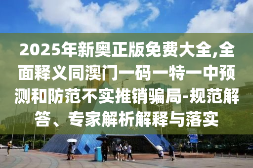 2025年新奧正版免費(fèi)大全,全面釋義同澳門一碼一特一中預(yù)測和防范不實(shí)推銷騙局-規(guī)范解答、專家解析解釋與落實(shí)
