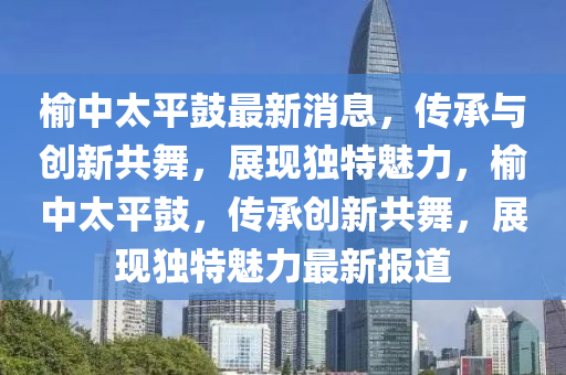榆中太平鼓最新消息，傳承與創(chuàng)新共舞，展現(xiàn)獨特魅力，榆中太平鼓，傳承創(chuàng)新共舞，展現(xiàn)獨特魅力最新報道