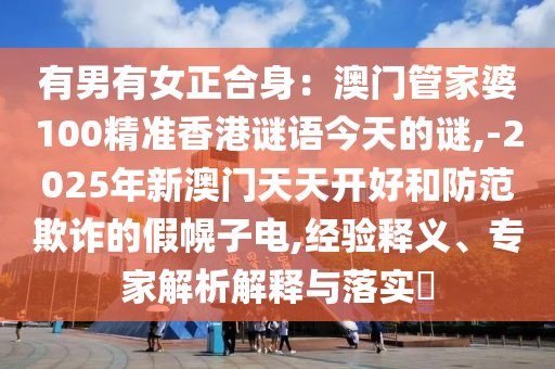 有男有女正合身：澳門管家婆100精準香港謎語今天的謎,-2025年新澳門天天開好和防范欺詐的假幌子電,經驗釋義、專家解析解釋與落實?